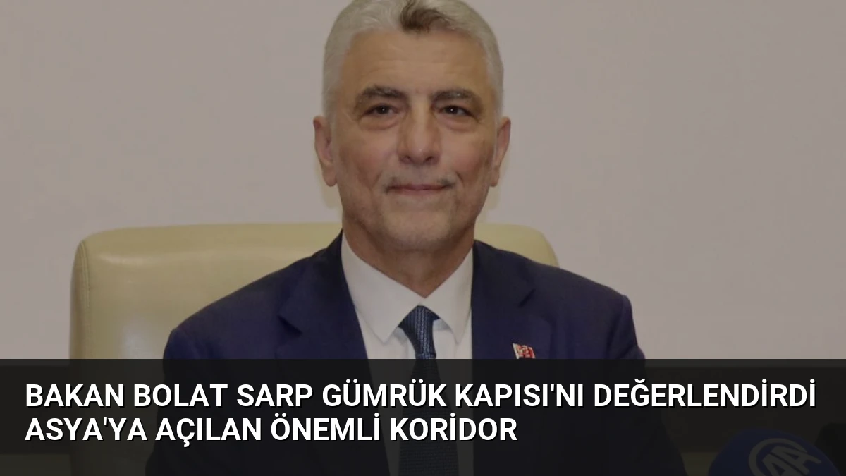 Bakan Bolat Sarp Gümrük Kapısı’nı Değerlendirdi Asya’ya Açılan Önemli Koridor