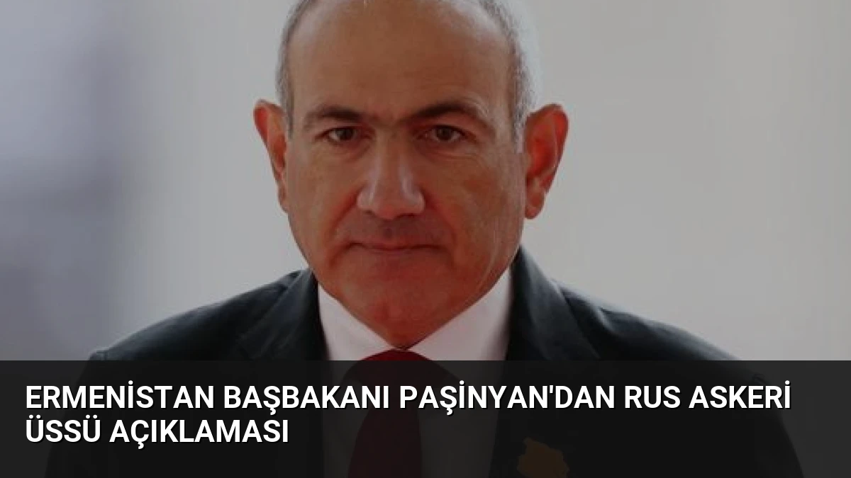 Ermenistan Başbakanı Paşinyan’dan Rus Askeri Üssü Açıklaması